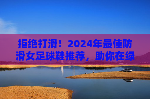 拒绝打滑！2024年最佳防滑女足球鞋推荐，助你在绿茵场上稳如泰山
