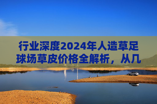 行业深度2024年人造草足球场草皮价格全解析，从几元到百元，如何选对不选贵？
