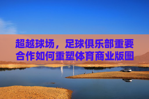 超越球场，足球俱乐部重要合作如何重塑体育商业版图