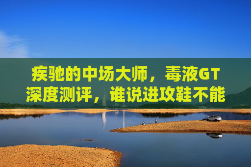 疾驰的中场大师,毒液GT深度测评,谁说进攻鞋不能兼顾防守?
