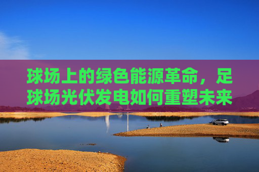 球场上的绿色能源革命，足球场光伏发电如何重塑未来体育