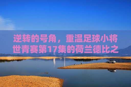 逆转的号角，重温足球小将世青赛第17集的荷兰德比之战
