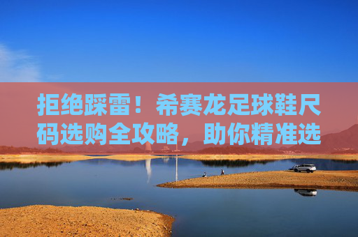 拒绝踩雷!希赛龙足球鞋尺码选购全攻略,助你精准选码