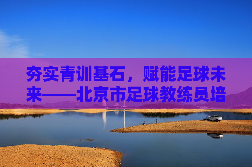 夯实青训基石,赋能足球未来——北京市足球教练员培训侧记