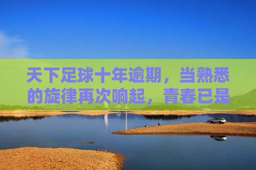 天下足球十年逾期，当熟悉的旋律再次响起，青春已是过期罐头
