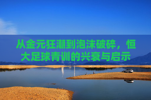 从金元狂潮到泡沫破碎,恒大足球青训的兴衰与启示