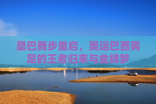 桑巴舞步重启，奥运巴西男足的王者归来与金牌梦