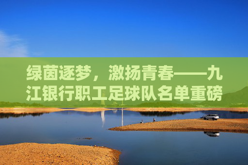 绿茵逐梦,激扬青春——九江银行职工足球队名单重磅揭晓