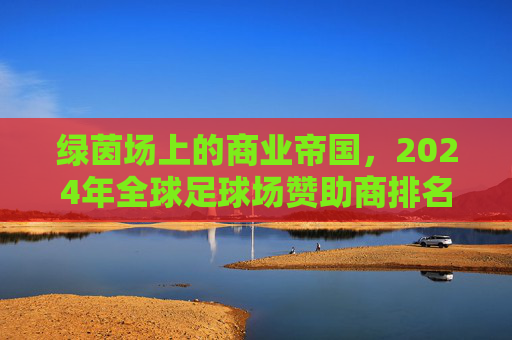 绿茵场上的商业帝国，2024年全球足球场赞助商排名深度解析