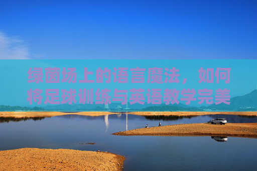 绿茵场上的语言魔法,如何将足球训练与英语教学完美融合