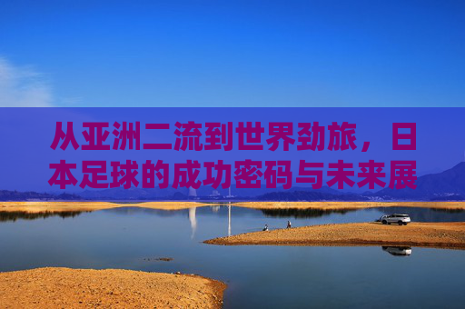 从亚洲二流到世界劲旅,日本足球的成功密码与未来展望
