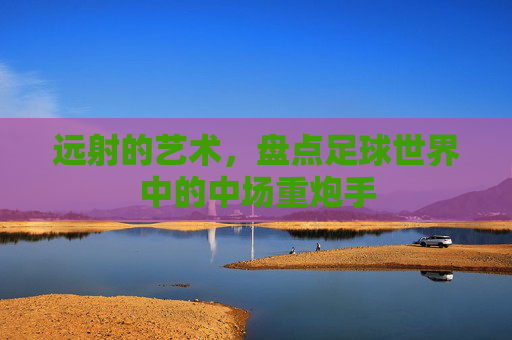远射的艺术，盘点足球世界中的中场重炮手