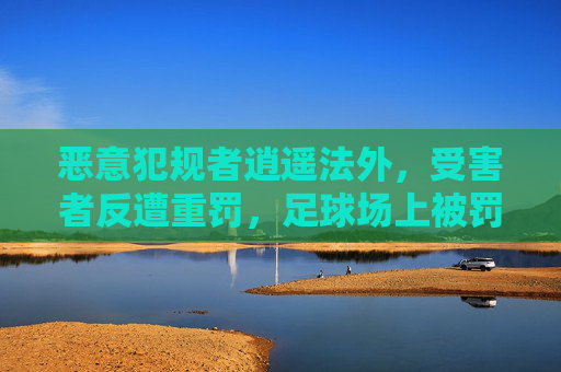 恶意犯规者逍遥法外,受害者反遭重罚,足球场上被罚的球星之痛