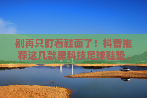 别再只盯着鞋面了！抖音推荐这几款黑科技足球鞋垫，旧鞋秒变战靴，护脚更护腰！