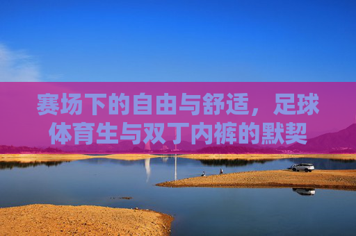 赛场下的自由与舒适,足球体育生与双丁内裤的默契