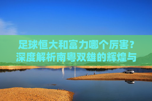 足球恒大和富力哪个厉害？深度解析南粤双雄的辉煌与遗憾