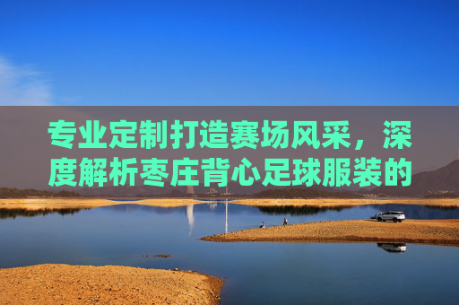 专业定制打造赛场风采，深度解析枣庄背心足球服装的品质与魅力