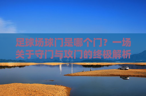 足球场球门是哪个门？一场关于守门与攻门的终极解析