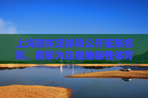 上海浦东足球场公开征集名称，邀您为这座地标性体育场馆冠名