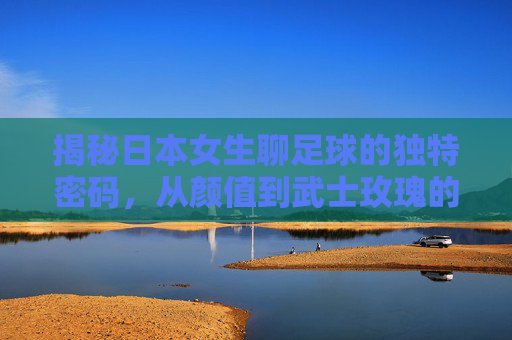 揭秘日本女生聊足球的独特密码,从颜值到武士玫瑰的热爱