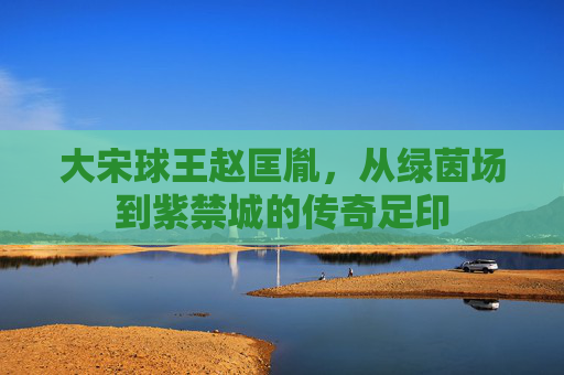 大宋球王赵匡胤，从绿茵场到紫禁城的传奇足印