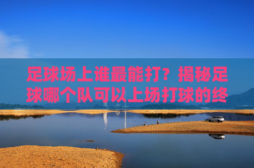 足球场上谁最能打？揭秘足球哪个队可以上场打球的终极答案