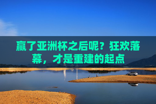 赢了亚洲杯之后呢？狂欢落幕，才是重建的起点