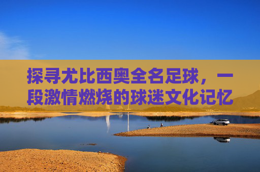 探寻尤比西奥全名足球,一段激情燃烧的球迷文化记忆