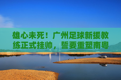 雄心未死!广州足球新援教练正式挂帅,誓要重塑南粤足球荣光