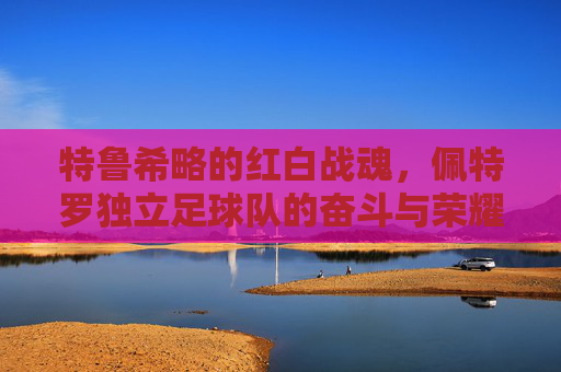 特鲁希略的红白战魂，佩特罗独立足球队的奋斗与荣耀