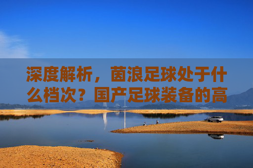 深度解析，茵浪足球处于什么档次？国产足球装备的高性价比标杆