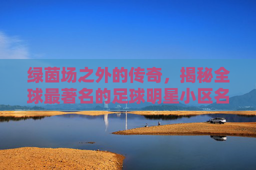 绿茵场之外的传奇,揭秘全球最著名的足球明星小区名单