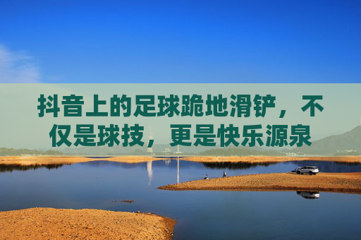 抖音上的足球跪地滑铲，不仅是球技，更是快乐源泉
