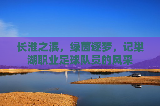 长淮之滨,绿茵逐梦,记巢湖职业足球队员的风采