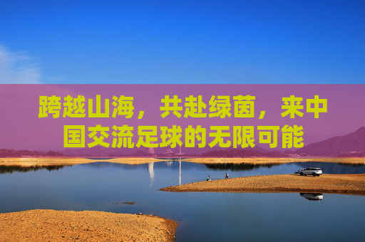 跨越山海，共赴绿茵，来中国交流足球的无限可能