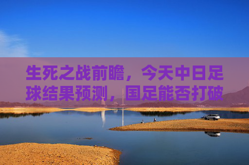 生死之战前瞻，今天中日足球结果预测，国足能否打破恐日魔咒？
