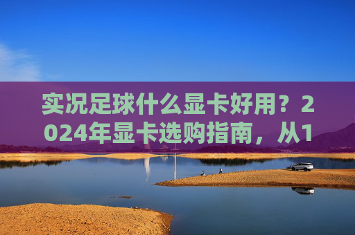 实况足球什么显卡好用？2024年显卡选购指南，从1080P到4K流畅不卡顿