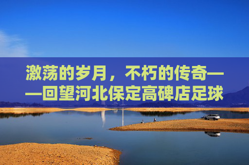 激荡的岁月,不朽的传奇——回望河北保定高碑店足球队的黄金时代