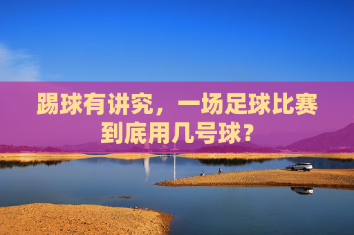 踢球有讲究，一场足球比赛到底用几号球？