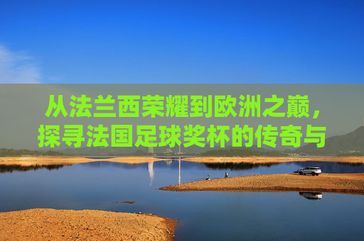 从法兰西荣耀到欧洲之巅，探寻法国足球奖杯的传奇与底蕴