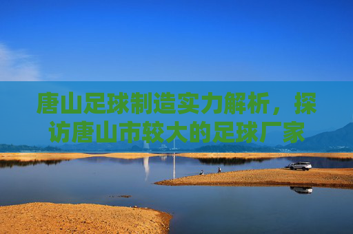 唐山足球制造实力解析，探访唐山市较大的足球厂家