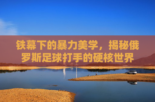 铁幕下的暴力美学，揭秘俄罗斯足球打手的硬核世界