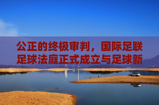 公正的终极审判，国际足联足球法庭正式成立与足球新纪元