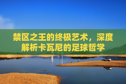 禁区之王的终极艺术,深度解析卡瓦尼的足球哲学