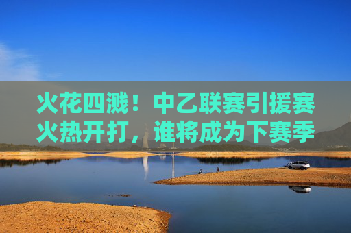 火花四溅！中乙联赛引援赛火热开打，谁将成为下赛季冲甲路上的最强拼图？