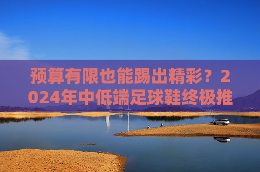 预算有限也能踢出精彩？2024年中低端足球鞋终极推荐与选购指南