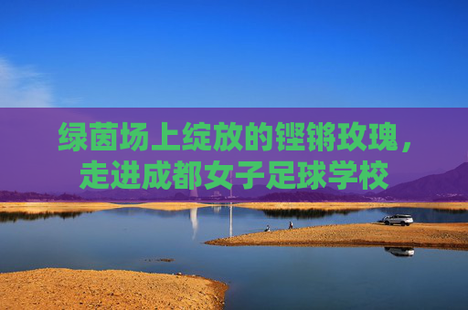 绿茵场上绽放的铿锵玫瑰，走进成都女子足球学校