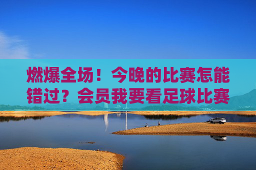 燃爆全场！今晚的比赛怎能错过？会员我要看足球比赛，一键解锁绿茵盛宴