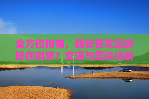 全方位指南，西安苍龙足球场在哪里？交通与周边详解