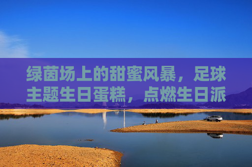 绿茵场上的甜蜜风暴，足球主题生日蛋糕，点燃生日派对激情！